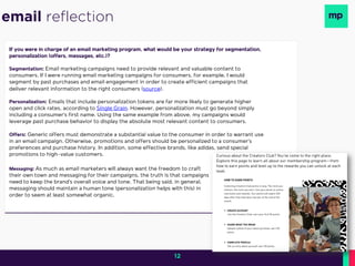 If you were in charge of an email marketing program, what would be your strategy for segmentation,
personalization (offers, messages, etc.)?
Segmentation: Email marketing campaigns need to provide relevant and valuable content to
consumers. If I were running email marketing campaigns for consumers, for example, I would
segment by past purchases and email engagement in order to create efficient campaigns that
deliver relevant information to the right consumers (source).
Personalization: Emails that include personalization tokens are far more likely to generate higher
open and click rates, according to Single Grain. However, personalization must go beyond simply
including a consumer’s first name. Using the same example from above, my campaigns would
leverage past purchase behavior to display the absolute most relevant content to consumers.
Offers: Generic offers must demonstrate a substantial value to the consumer in order to warrant use
in an email campaign. Otherwise, promotions and offers should be personalized to a consumer’s
preferences and purchase history. In addition, some effective brands, like adidas, send special
promotions to high-value customers.
email reflection
Messaging: As much as email marketers will always want the freedom to craft
their own town and messaging for their campaigns, the truth is that campaigns
need to keep the brand’s overall voice and tone. That being said, in general,
messaging should maintain a human tone (personalization helps with this) in
order to seem at least somewhat organic.
12
 