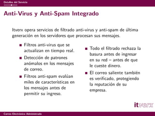 Detalles del Servicio



Anti-Virus y Anti-Spam Integrado

       Itverx opera servicios de ﬁltrado anti-virus y anti-spam de última
       generación en los servidores que procesan sus mensajes.
                  Filtros anti-virus que se
                  actualizan en tiempo real.    Todo el ﬁltrado rechaza la
                                                basura antes de ingresar
                  Detección de patrones         en su red – antes de que
                  anómalos en los mensajes      le cueste dinero.
                  de correo.
                                                El correo saliente también
                  Filtros anti-spam evalúan     es veriﬁcado, protegiendo
                  miles de características en   la reputación de su
                  los mensajes antes de         empresa.
                  permitir su ingreso.



Correo Electrónico Administrado
 