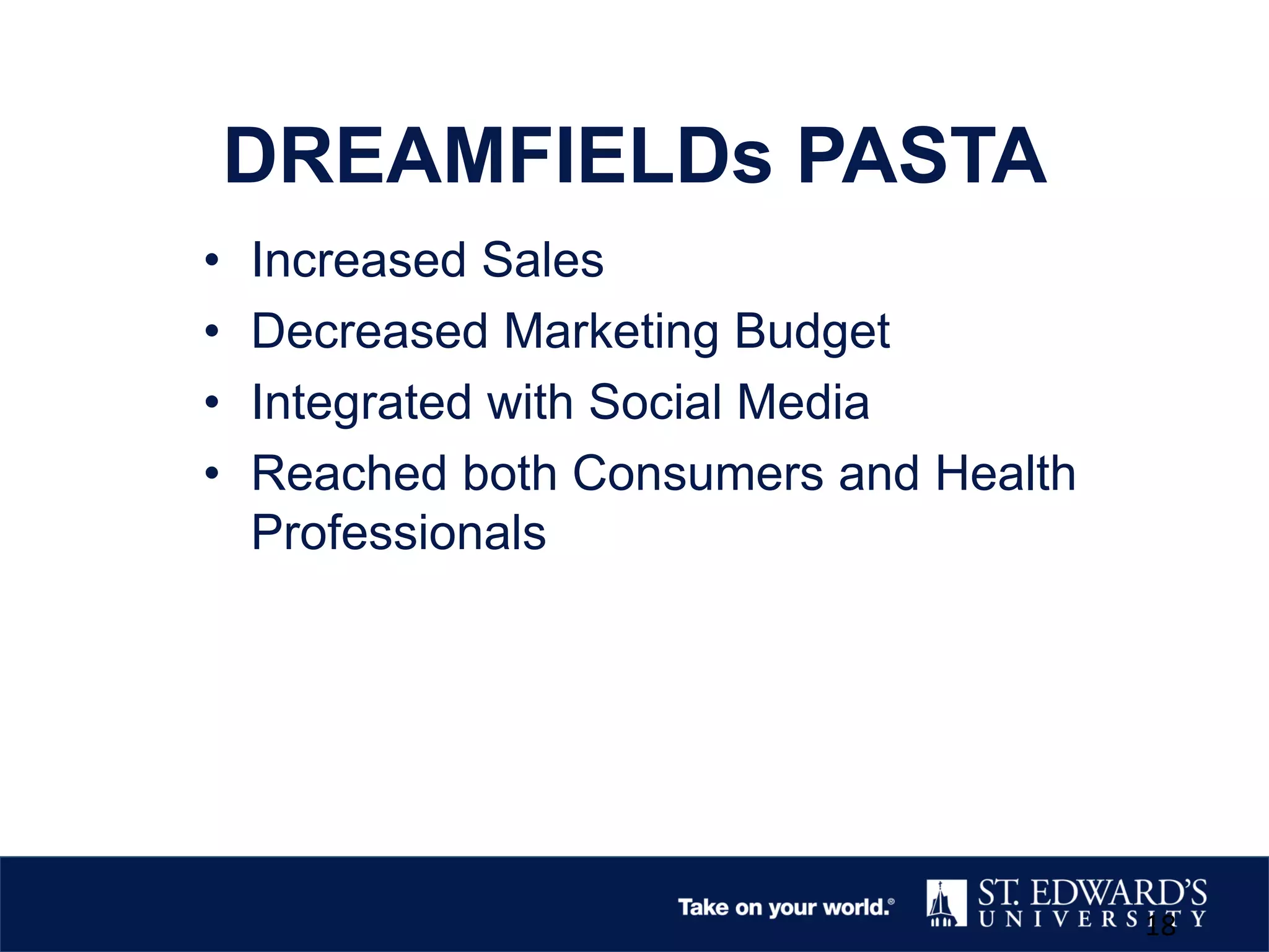 DREAMFIELDs PASTA
• Increased Sales
• Decreased Marketing Budget
• Integrated with Social Media
• Reached both Consumers and Health
Professionals
18
 