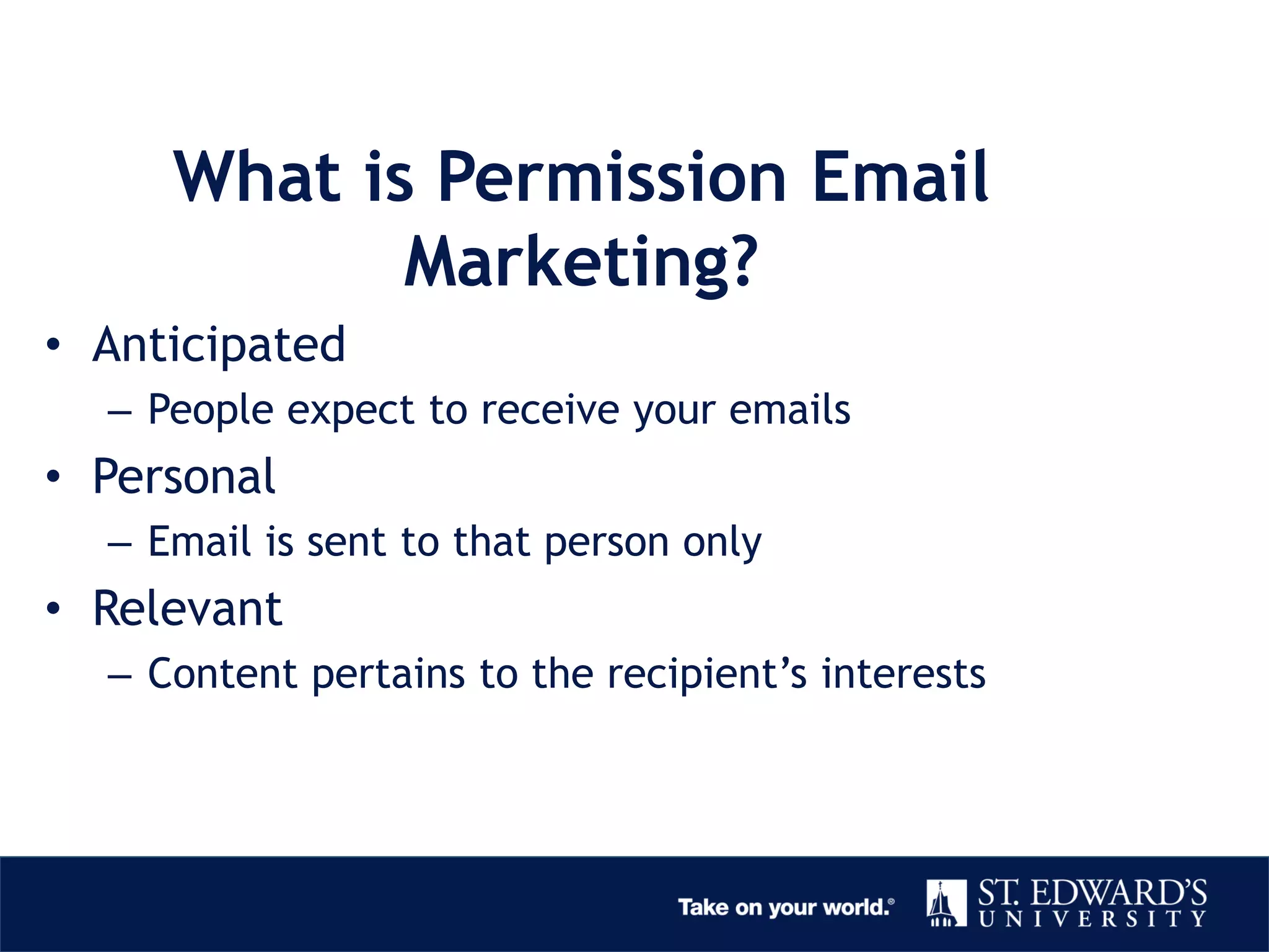 What is Permission Email
Marketing?
• Anticipated
– People expect to receive your emails
• Personal
– Email is sent to that person only
• Relevant
– Content pertains to the recipient’s interests
 