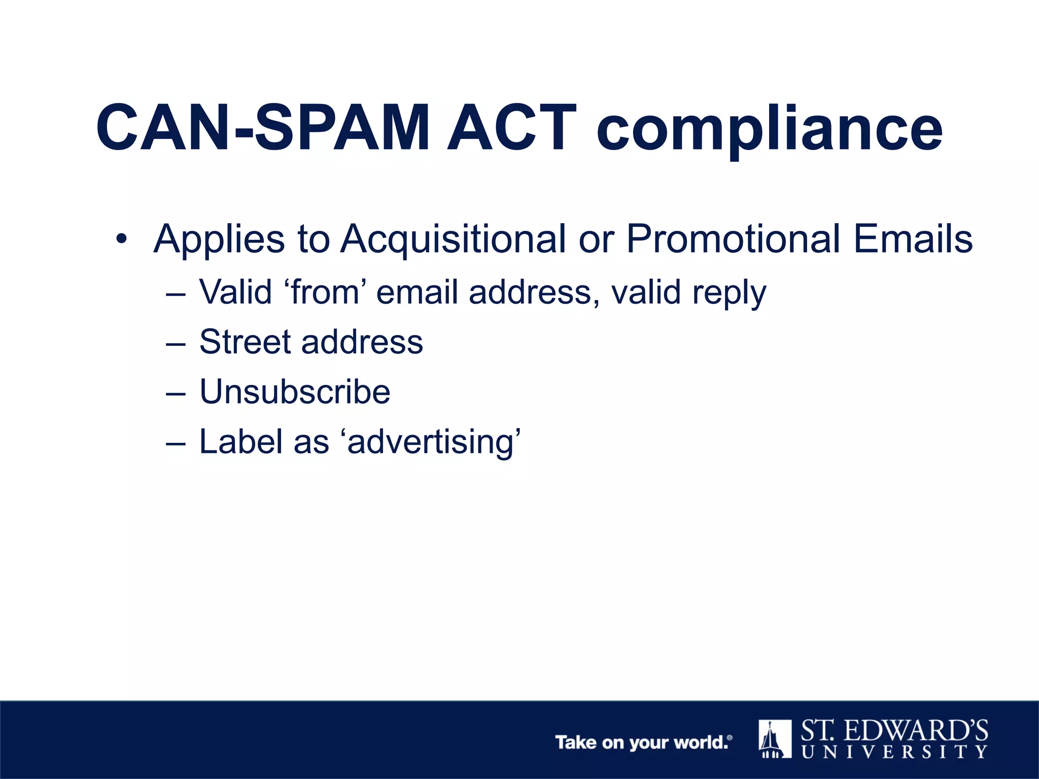 CAN-SPAM ACT compliance
• Applies to Acquisitional or Promotional Emails
– Valid ‘from’ email address, valid reply
– Street address
– Unsubscribe
– Label as ‘advertising’
 