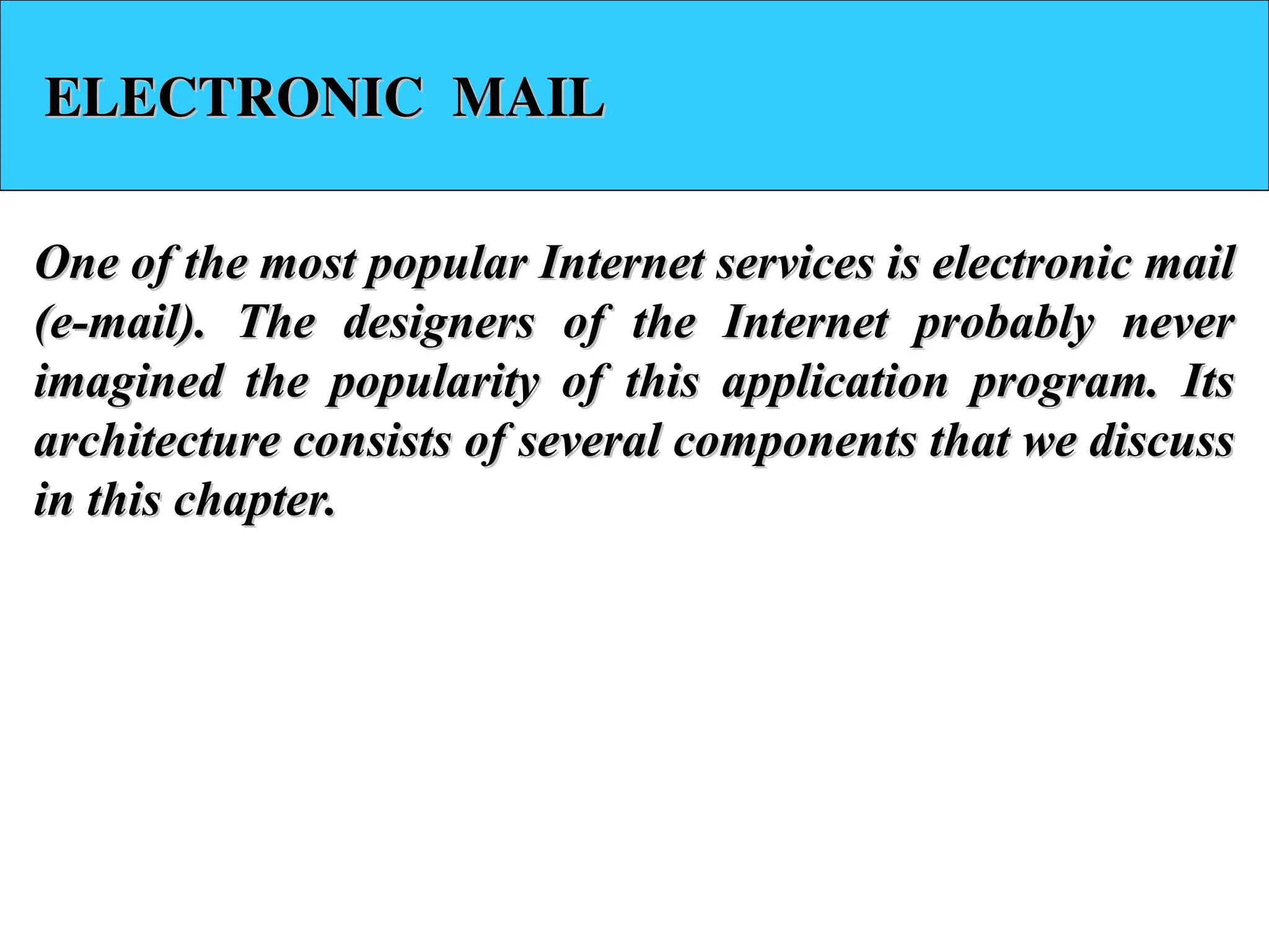 ELECTRONIC MAIL ELECTRONIC MAIL One of the most popular Internet services is electronic mail One of the most popular Internet services is electronic mail (e-mail). The designers of the Internet probably never (e-mail). The designers of the Internet probably never imagined the popularity of this application program. Its imagined the popularity of this application program. Its architecture consists of several components that we discuss architecture consists of several components that we discuss in this chapter. in this chapter. 