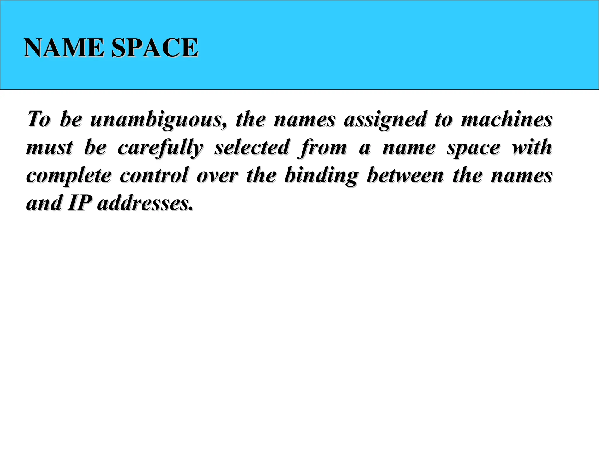 NAME SPACE NAME SPACE To be unambiguous, the names assigned to machines To be unambiguous, the names assigned to machines must be carefully selected from a name space with must be carefully selected from a name space with complete control over the binding between the names complete control over the binding between the names and IP addresses. and IP addresses. 