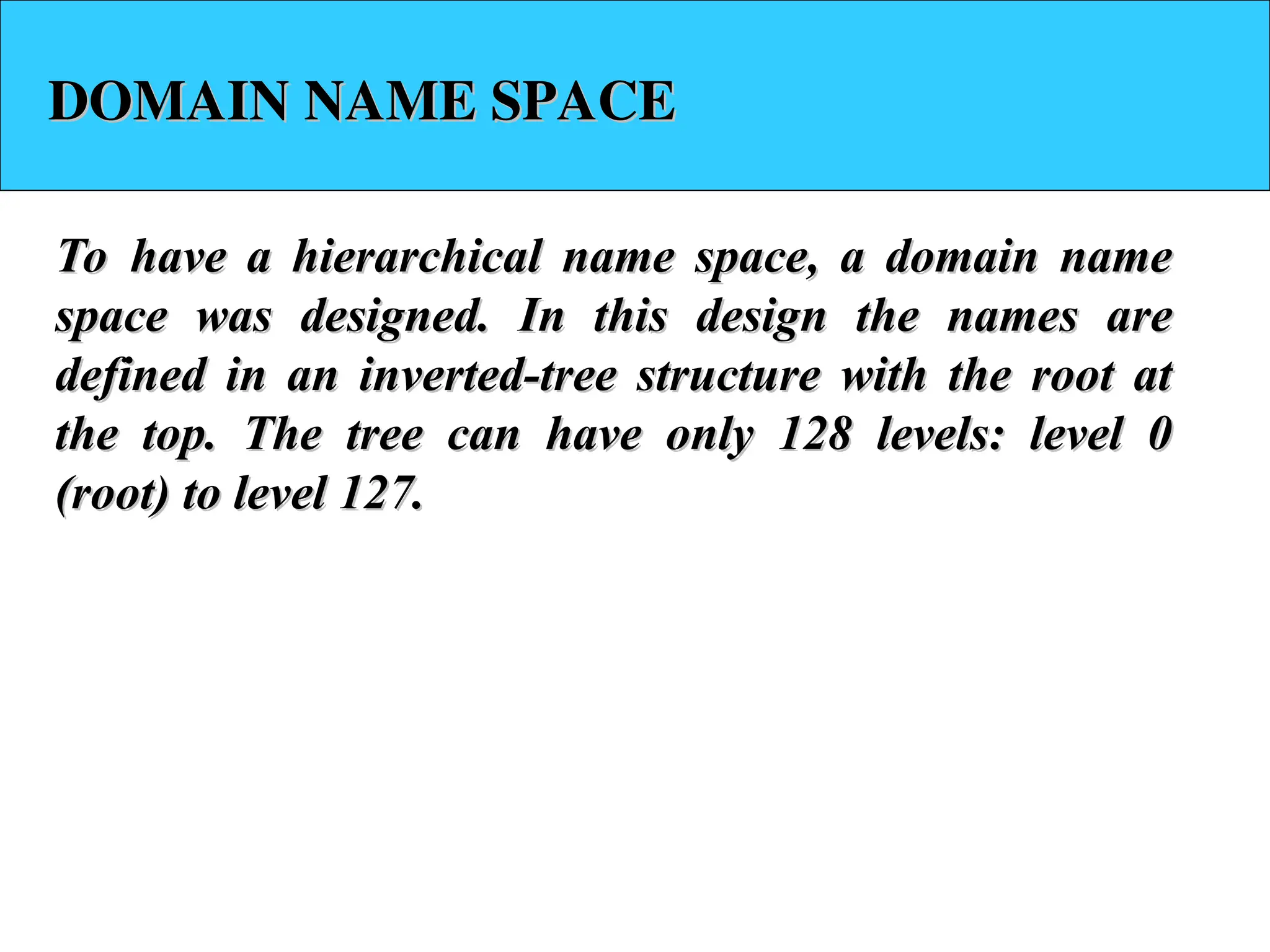 DOMAIN NAME SPACE DOMAIN NAME SPACE To have a hierarchical name space, a domain name To have a hierarchical name space, a domain name space was designed. In this design the names are space was designed. In this design the names are defined in an inverted-tree structure with the root at defined in an inverted-tree structure with the root at the top. The tree can have only 128 levels: level 0 the top. The tree can have only 128 levels: level 0 (root) to level 127. (root) to level 127. 