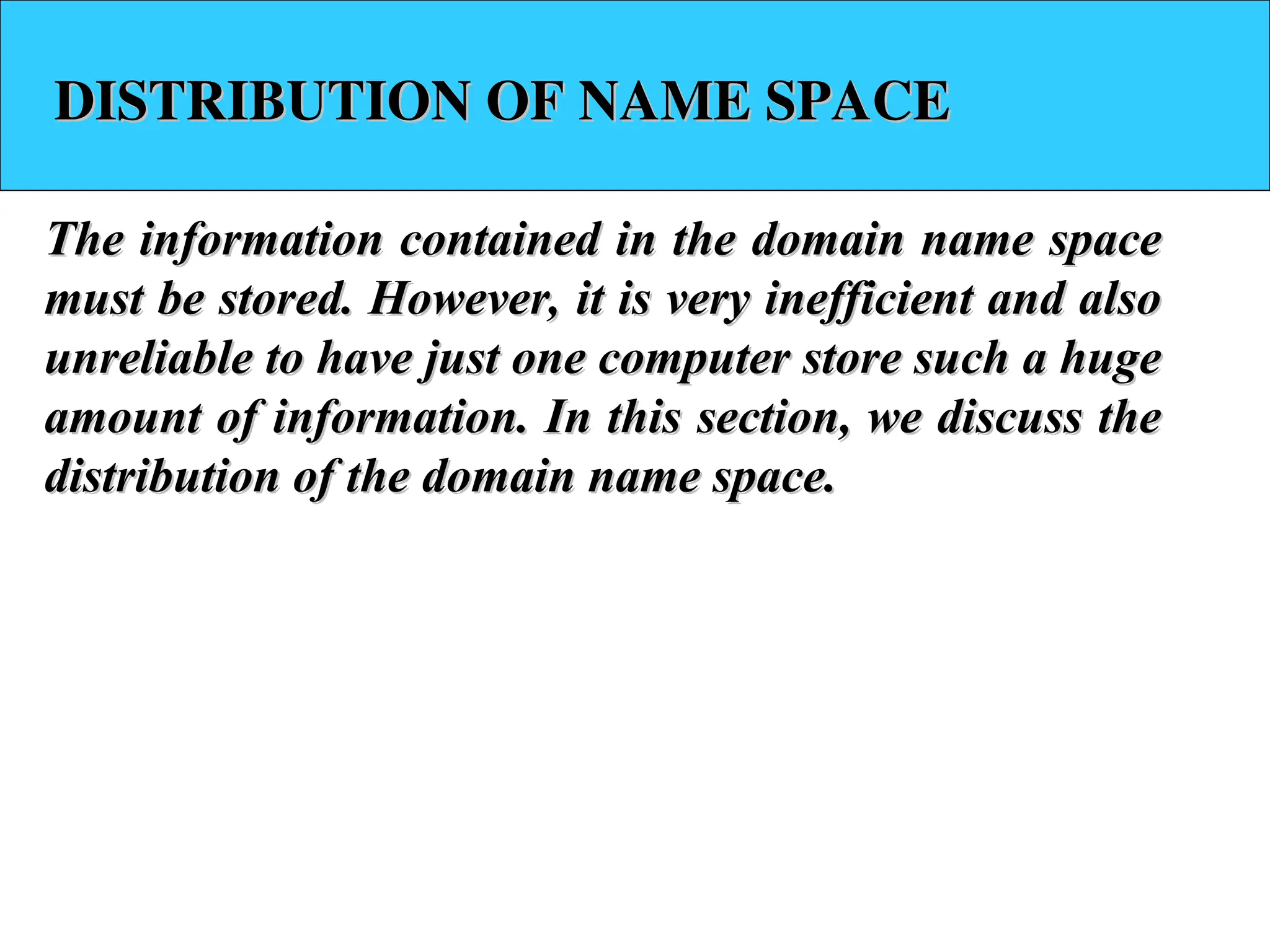 DISTRIBUTION OF NAME SPACE DISTRIBUTION OF NAME SPACE The information contained in the domain name space The information contained in the domain name space must be stored. However, it is very inefficient and also must be stored. However, it is very inefficient and also unreliable to have just one computer store such a huge unreliable to have just one computer store such a huge amount of information. In this section, we discuss the amount of information. In this section, we discuss the distribution of the domain name space. distribution of the domain name space. 