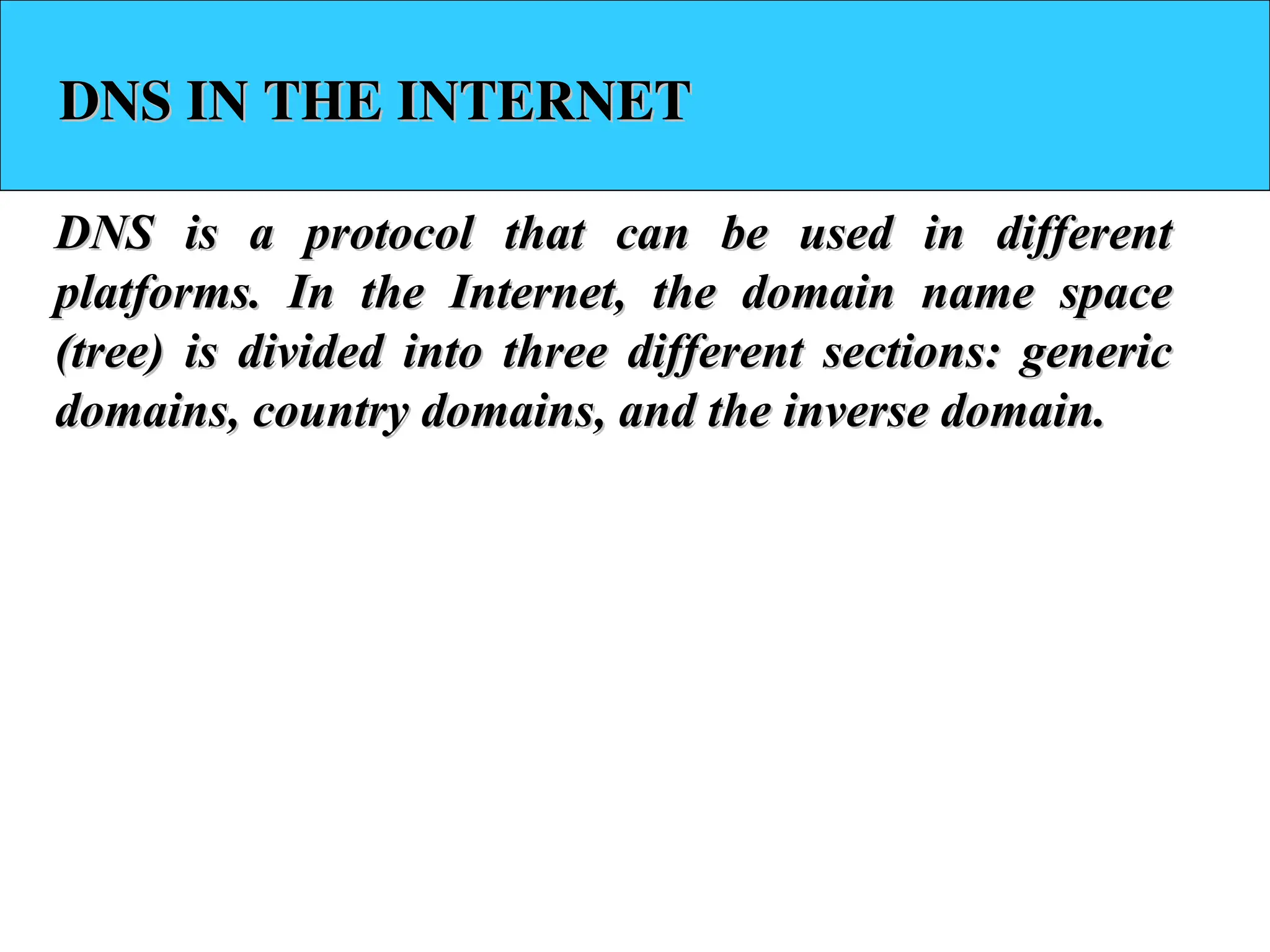 DNS IN THE INTERNET DNS IN THE INTERNET DNS is a protocol that can be used in different DNS is a protocol that can be used in different platforms. In the Internet, the domain name space platforms. In the Internet, the domain name space (tree) is divided into three different sections: generic (tree) is divided into three different sections: generic domains, country domains, and the inverse domain. domains, country domains, and the inverse domain. 