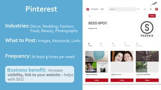 Pinterest
Industries:
What to Post:
Frequency:
Business benefit: Increase
visibility, link to your website – helps
with SEO
Décor,Wedding, Fashion,
Food, Beauty, Photography
Images, Keywords, Links
At least 5 times per week
 