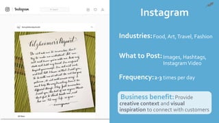 Instagram
Industries:
What to Post:
Frequency:
Business benefit:Provide
creative context and visual
inspiration to connect with customers
Food, Art,Travel, Fashion
Images, Hashtags,
InstagramVideo
2-3 times per day
 