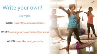 Write your own!
Example:
WHO: current/previous members
WHAT: average of 10 attendees/per class
WHEN: over the next 3 months
 