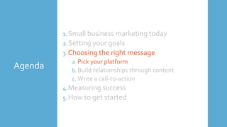 Agenda
1.Small business marketing today
2.Setting your goals
3.Choosing the right message
a. Pick your platform
b. Build relationships through content
c. Write a call-to-action
4.Measuring success
5.How to get started
 