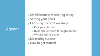 Agenda
1.Small business marketing today
2.Setting your goals
3.Choosing the right message
a. Pick your platform
b. Build relationships through content
c. Write a call-to-action
4.Measuring success
5.How to get started
 