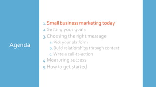Agenda
1.Small business marketing today
2.Setting your goals
3.Choosing the right message
a. Pick your platform
b. Build relationships through content
c. Write a call-to-action
4.Measuring success
5.How to get started
 
