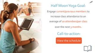 3. Setting your goals
Half MoonYoga Goal:
Engage current/previous members to
increase class attendance to an
average of 10 attendees/per class
over the next 3 months.
Call-to-action:
View the schedule
 