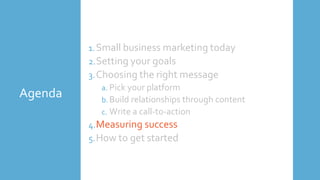 Agenda
1.Small business marketing today
2.Setting your goals
3.Choosing the right message
a. Pick your platform
b. Build relationships through content
c. Write a call-to-action
4.Measuring success
5.How to get started
 