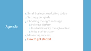 Agenda
1.Small business marketing today
2.Setting your goals
3.Choosing the right message
a. Pick your platform
b. Build relationships through content
c. Write a call-to-action
4.Measuring success
5.How to get started
 