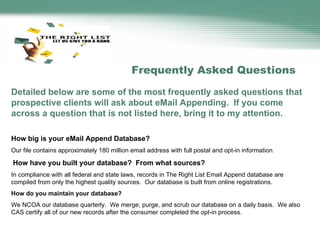 Detailed below are some of the most frequently asked questions that prospective clients will ask about eMail Appending.  If you come across a question that is not listed here, bring it to my attention.   How big is your eMail Append Database? Our file contains approximately 180 million email address with full postal and opt-in information.    How have you built your database?  From what sources? In compliance with all federal and state laws, records in The Right List Email Append database are compiled from only the highest quality sources.  Our database is built from online registrations.  How do you maintain your database? We NCOA our database quarterly.  We merge, purge, and scrub our database on a daily basis.  We also CAS certify all of our new records after the consumer completed the opt-in process.   Frequently Asked Questions 