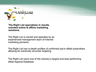 The Right List specializes in results oriented online & offline marketing solutions.  The Right List has in-depth profiles of confirmed opt-in eMail subscribers allowing for extremely accurate targeting The Right List owns one of the industry’s largest and best performing eMail Append Database.  The Right List is owned and operated by an experienced management team of Internet marketing pioneers. 