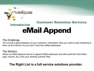 Customer Retention Services Introducing   The Challenge. You’ve built a great database of your customers’ information. Now you want to start marketing to them via the Internet, but you don’t have their eMail addresses!   The Solution. Utilize our eMail Append service to append eMail addresses and other pertinent information (age, income, etc.) onto your existing customer files. The Right List is a full service solutions provider. 