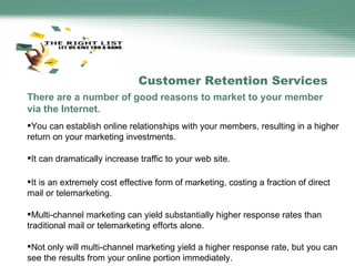 Customer Retention Services There are a number of good reasons to market to your member via the Internet. You can establish online relationships with your members, resulting in a higher return on your marketing investments. It can dramatically increase traffic to your web site. It is an extremely cost effective form of marketing, costing a fraction of direct mail or telemarketing. Multi-channel marketing can yield substantially higher response rates than traditional mail or telemarketing efforts alone. Not only will multi-channel marketing yield a higher response rate, but you can see the results from your online portion immediately. 