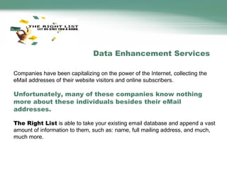 Companies have been capitalizing on the power of the Internet, collecting the eMail addresses of their website visitors and online subscribers.  Unfortunately, many of these companies know nothing more about these individuals besides their eMail addresses.   The Right List  is able to take your existing email database and append a vast amount of information to them, such as: name, full mailing address, and much, much more.  Data Enhancement Services 