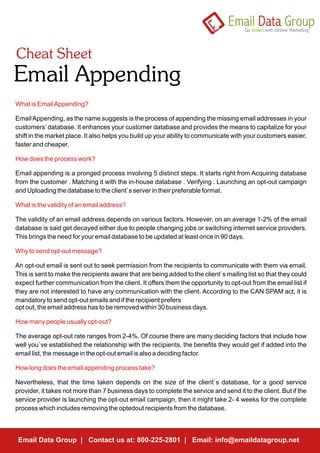 What is Email Appending?

Email Appending, as the name suggests is the process of appending the missing email addresses in your
customers’ database. It enhances your customer database and provides the means to capitalize for your
shift in the market place. It also helps you build up your ability to communicate with your customers easier,
faster and cheaper.

How does the process work?

Email appending is a pronged process involving 5 distinct steps. It starts right from Acquiring database
from the customer . Matching it with the in-house database . Verifying . Launching an opt-out campaign
and Uploading the database to the client`s server in their preferable format.

What is the validity of an email address?

The validity of an email address depends on various factors. However, on an average 1-2% of the email
database is said get decayed either due to people changing jobs or switching internet service providers.
This brings the need for your email database to be updated at least once in 90 days.

Why to send opt-out message?

An opt-out email is sent out to seek permission from the recipients to communicate with them via email.
This is sent to make the recipients aware that are being added to the client`s mailing list so that they could
expect further communication from the client. It offers them the opportunity to opt-out from the email list if
they are not interested to have any communication with the client. According to the CAN SPAM act, it is
mandatory to send opt-out emails and if the recipient prefers
opt out, the email address has to be removed within 30 business days.

How many people usually opt-out?

The average opt-out rate ranges from 2-4%. Of course there are many deciding factors that include how
well you`ve established the relationship with the recipients, the benefits they would get if added into the
email list, the message in the opt-out email is also a deciding factor.

How long does the email appending process take?

Nevertheless, that the time taken depends on the size of the client`s database, for a good service
provider, it takes not more than 7 business days to complete the service and send it to the client. But if the
service provider is launching the opt-out email campaign, then it might take 2- 4 weeks for the complete
process which includes removing the optedout recipients from the database.



 Email Data Group | Contact us at: 800-225-2801 | Email: info@emaildatagroup.net
 