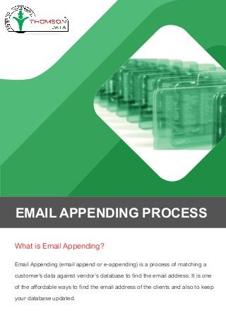 What is Email Appending?
Email Appending (email append or e-appending) is a process of matching a
customer’s data against vendor’s database to ﬁnd the email address. It is one
of the affordable ways to ﬁnd the email address of the clients and also to keep
your database updated.
EMAIL APPENDING PROCESS
 