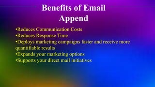 Benefits of Email
Append
•Reduces Communication Costs
•Reduces Response Time
•Deploys marketing campaigns faster and receive more
quantifiable results
•Expands your marketing options
•Supports your direct mail initiatives
 