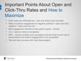 Important Points About Open and 
Click-Thru Rates and How to 
Maximize 
 Open rates are artificially low – text only doesn’t get recorded 
 Ratio of positive engagement to negative (positive = open and click 
Email Acquisition Marketing | Roadmap to Success 
negative = spam and opt-out) 
 Bad engagement will lead to bad, good to good – circular 
 3 to 1 ratio for clicks to complaints 
 ISPs – monitor senders and campaigns and will route to junk mail or 
bounce/block the email it engagement is not acceptable 
 Test and learn process (don’t get discouraged) 
 