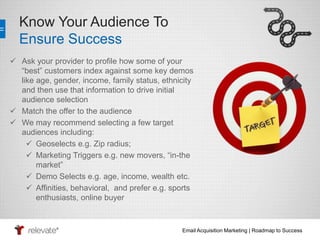 Email Acquisition Marketing | Roadmap to Success 
Know Your Audience To 
Ensure Success 
 Ask your provider to profile how some of your 
“best” customers index against some key demos 
like age, gender, income, family status, ethnicity 
and then use that information to drive initial 
audience selection 
 Match the offer to the audience 
 We may recommend selecting a few target 
audiences including: 
 Geoselects e.g. Zip radius; 
 Marketing Triggers e.g. new movers, “in-the 
market” 
 Demo Selects e.g. age, income, wealth etc. 
 Affinities, behavioral, and prefer e.g. sports 
enthusiasts, online buyer 
 