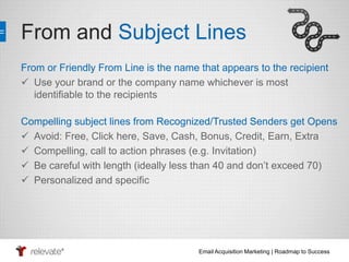 From and Subject Lines 
From or Friendly From Line is the name that appears to the recipient 
 Use your brand or the company name whichever is most 
Email Acquisition Marketing | Roadmap to Success 
identifiable to the recipients 
Compelling subject lines from Recognized/Trusted Senders get Opens 
 Avoid: Free, Click here, Save, Cash, Bonus, Credit, Earn, Extra 
 Compelling, call to action phrases (e.g. Invitation) 
 Be careful with length (ideally less than 40 and don’t exceed 70) 
 Personalized and specific 
 