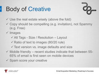 Email Acquisition Marketing | Roadmap to Success 
Body of Creative 
 Use the real estate wisely (above the fold) 
 Copy should be compelling (e.g. invitation), not Spammy 
(e.g. Free) 
 Images 
 Alt Tags - Size / Resolution – Layout 
Ratio of text to images (80/20 rule) 
 Text version vs. image defaults and size 
 Mobile friendly – recent studies indicate that between 55- 
65% of email is first seen on mobile devices 
 Spam score your creative 
 