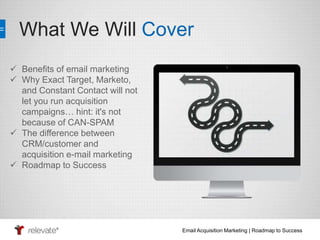 What We Will Cover 
Email Acquisition Marketing | Roadmap to Success 
 Benefits of email marketing 
 Why Exact Target, Marketo, 
and Constant Contact will not 
let you run acquisition 
campaigns… hint: it's not 
because of CAN-SPAM 
 The difference between 
CRM/customer and 
acquisition e-mail marketing 
 Roadmap to Success 
 