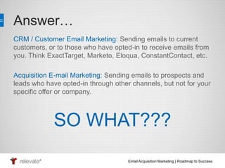Email Acquisition Marketing | Roadmap to Success 
Answer… 
CRM / Customer Email Marketing: Sending emails to current 
customers, or to those who have opted-in to receive emails from 
you. Think ExactTarget, Marketo, Eloqua, ConstantContact, etc. 
Acquisition E-mail Marketing: Sending emails to prospects and 
leads who have opted-in through other channels, but not for your 
specific offer or company. 
SO WHAT??? 
 