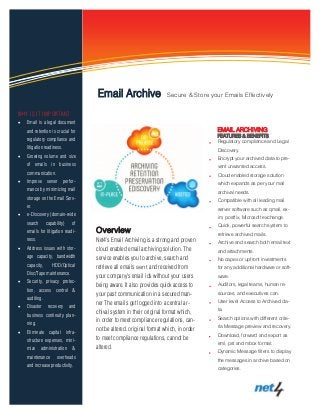 EMAIL ARCHIVING
FEATURES & BENEFITS
Regulatory compliance and Legal
Discovery.
Encrypt your archived data to pre-
vent unwanted access.
Cloud enabled storage solution
which expands as per your mail
archival needs.
Compatible with all leading mail
server software such as qmail, ex-
im, postfix, Microsoft exchange.
Quick, powerful search system to
retrieve archived mails.
Archive and search both email text
and attachments.
No capex or upfront investments
for any additional hardware or soft-
ware.
Auditors, legal teams, human re-
sources, and executives can.
User level Access to Archived da-
ta.
Search options with different crite-
ria Message preview and recovery.
Download, forward and export as
eml, pst and mbox format.
Dynamic Message filters to display
the messages in archive based on
categories.
Information Technology Solutions
Overview
Net4’s Email Archiving is a strong and proven
cloud enabled email archiving solution. The
service enables you to archive, search and
retrieve all emails sent and received from
your company’s email ids without your users
being aware. It also provides quick access to
your past communication in a secured man-
ner The emails get logged into a central ar-
chival system in their original format which,
in order to meet compliance regulations, can-
not be altered. original format which, in order
to meet compliance regulations, cannot be
altered.
WHY IS IT IMPORTANT
 Email is a legal document
and retention is crucial for
regulatory compliance and
litigation readiness.
 Growing volume and size
of emails in business
communication.
 Improve server perfor-
mance by minimizing mail
storage on the Email Serv-
er.
 e-Discovery (domain-wide
search capability) of
emails for litigation readi-
ness.
 Address issues with stor-
age capacity, bandwidth
capacity, HDD/Optical
Disc/Tape maintenance.
 Security, privacy protec-
tion, access control &
auditing.
 Disaster recovery and
business continuity plan-
ning.
 Eliminate capital infra-
structure expenses, mini-
mize administration &
maintenance overheads
and increase productivity.
Email Archive Secure & Store your Emails Effectively
 