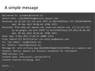 A simple message 
Delivered-­‐To: 
sysadmin@context.io 
Return-­‐Path: 
<2012050639be@bounces.amazon.com> 
Received: 
by 
10.229.135.136 
with 
SMTP 
id 
n8mr410292qct.135.1336583200550; 
Wed, 
09 
May 
2012 
10:06:40 
-­‐0700 
(PDT) 
Received: 
from 
smtp-­‐out.amazon.com 
(smtp-­‐out.amazon.com. 
[72.21.212.39]) 
by 
mx.google.com 
with 
ESMTP 
id 
b2si1383913qcd.195.2012.05.06.40; 
Wed, 
09 
May 
2012 
10:06:40 
-­‐0700 
(PDT) 
Date: 
Wed, 
9 
May 
2012 
17:06:39 
+0000 
(UTC) 
From: 
Amazon 
EC2 
Notification 
<no-­‐reply-­‐aws@amazon.com> 
To: 
"Sys 
Admin" 
<sys@context.io> 
Cc: 
"Alerts" 
<alerts@context.io> 
Message-­‐ID: 
<urn.correios.msg.2012050639be@1336583199032.us-­‐1.amazon.com> 
Subject: 
Notice: 
Amazon 
EC2 
Instance 
scheduled 
for 
retirement 
MIME-­‐Version: 
1.0 
Content-­‐Type: 
text/plain; 
charset=UTF-­‐8 
Content-­‐Transfer-­‐Encoding: 
7bit 
! 
Hello, 
... 
 