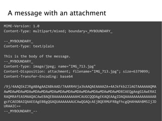 A message with an attachment 
MIME-­‐Version: 
1.0 
Content-­‐Type: 
multipart/mixed; 
boundary=_MYBOUNDARY_ 
! 
-­‐-­‐_MYBOUNDARY_ 
Content-­‐Type: 
text/plain 
! 
This 
is 
the 
body 
of 
the 
message. 
-­‐-­‐_MYBOUNDARY_ 
Content-­‐Type: 
image/jpeg; 
name="IMG_713.jpg" 
Content-­‐Disposition: 
attachment; 
filename="IMG_713.jpg"; 
size=6379099; 
Content-­‐Transfer-­‐Encoding: 
base64 
! 
/9j/4AAQSkZJRgABAgAAZABkAAD/7AARRHVja3kAAQAEAAAAZA+4AJkFkb2JlAGTAAAAAAQMA 
AwMDAwMDAwMDAwMDAwMDAwMDAwMDAwMDAwMDAwMDAwMDAwMDAwMDAwMD8IAEQgAegG1AwERAI 
RAQMRAfEASMAAQACAwEBAQEBAAAAAAAAAAAHCAUGCQQDAgEKAQEAAgIDAQAAAAAAAAAAAAAAB 
gcFCAEDBAIQAAEEAgEBBgQGAQUAAAAAAAUCAwQGAQcAEjBQERMUFRBgFhcgQHAhNAhBMSIjJD 
URAAIC== 
-­‐-­‐_MYBOUNDARY_-­‐-­‐ 
 