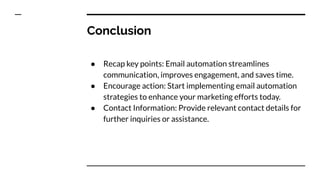 Conclusion
● Recap key points: Email automation streamlines
communication, improves engagement, and saves time.
● Encourage action: Start implementing email automation
strategies to enhance your marketing efforts today.
● Contact Information: Provide relevant contact details for
further inquiries or assistance.
 
