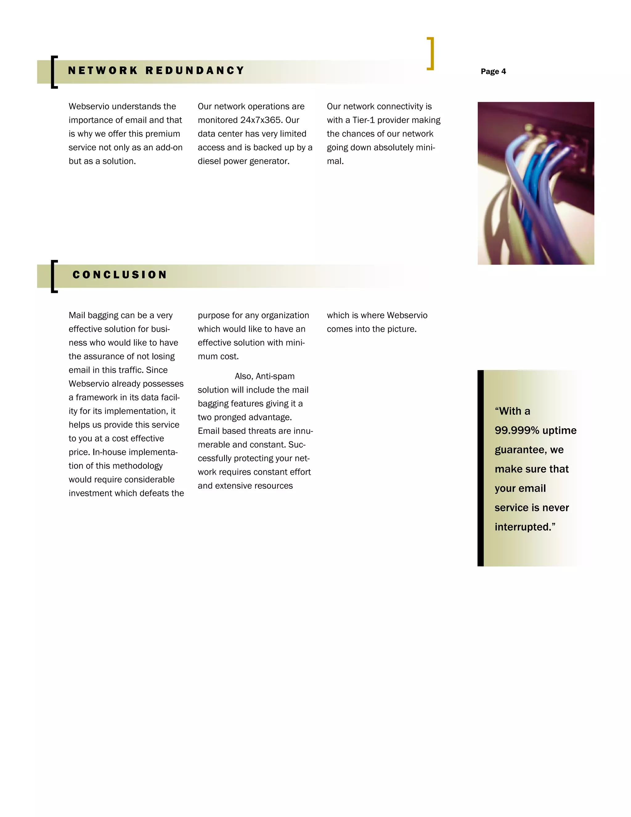 Webservio understands the
importance of email and that
is why we offer this premium
service not only as an add-on
but as a solution.
Our network operations are
monitored 24x7x365. Our
data center has very limited
access and is backed up by a
diesel power generator.
Our network connectivity is
with a Tier-1 provider making
the chances of our network
going down absolutely mini-
mal.
purpose for any organization
which would like to have an
effective solution with mini-
mum cost.
Also, Anti-spam
solution will include the mail
bagging features giving it a
two pronged advantage.
Email based threats are innu-
merable and constant. Suc-
cessfully protecting your net-
work requires constant effort
and extensive resources
which is where Webservio
comes into the picture.
Mail bagging can be a very
effective solution for busi-
ness who would like to have
the assurance of not losing
email in this traffic. Since
Webservio already possesses
a framework in its data facil-
ity for its implementation, it
helps us provide this service
to you at a cost effective
price. In-house implementa-
tion of this methodology
would require considerable
investment which defeats the
“With a
99.999% uptime
guarantee, we
make sure that
your email
service is never
interrupted.”
Page 4N E T W O R K R E D U N D A N C Y
C O N C L U S I O N
W E B S E R V I O I N C .
 