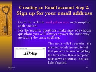 Creating an Email account Step 2:  Sign up for your email address Go to the website  mail.yahoo.com  and complete each section.  For the security questions, make sure you choose questions you will always answer the same way, including the same spelling.  This part is called a captcha – the distorted words are used to test that you are a human completing the form rather than a computer  (cuts down on scams).  Request help if needed. 