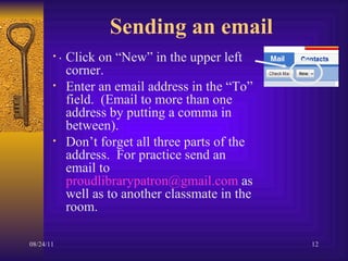 Sending an email Click on “New” in the upper left corner.  Enter an email address in the “To” field.  (Email to more than one address by putting a comma in between). Don’t forget all three parts of the address.  For practice send an email to  [email_address]  as well as to another classmate in the room.  . 