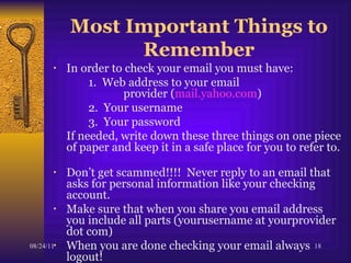 Most Important Things to Remember In order to check your email you must have:  1.  Web address to your email  provider ( mail.yahoo.com ) 2.  Your username 3.  Your password If needed, write down these three things on one piece of paper and keep it in a safe place for you to refer to.  Don’t get scammed!!!!  Never reply to an email that asks for personal information like your checking account.  Make sure that when you share you email address  you include all parts (yourusername at yourprovider dot com)  When you are done checking your email always logout! 
