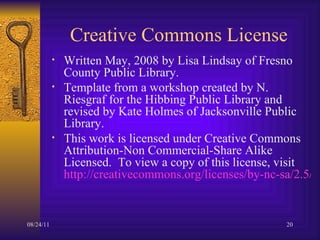 Creative Commons License  Written May, 2008 by Lisa Lindsay of Fresno County Public Library. Template from a workshop created by N. Riesgraf for the Hibbing Public Library and revised by Kate Holmes of Jacksonville Public Library. This work is licensed under Creative Commons Attribution-Non Commercial-Share Alike Licensed.  To view a copy of this license, visit  http://creativecommons.org/licenses/by-nc-sa/2.5/ 