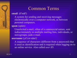 Common Terms email   (ē ' māl')  A system for sending and receiving messages electronically over a computer network, as between personal computers.  spam  (spăm)  Unsolicited e-mail, often of a commercial nature, sent indiscriminately to multiple mailing lists, individuals, or newsgroups; junk e-mail.  username  (yū ' zər-nām')  A sequence of characters (different from a password) that is used as identification and is required when logging on to an online service. Also called  user ID .  