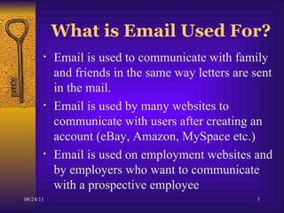 What is Email Used For? Email is used to communicate with family and friends in the same way letters are sent in the mail.  Email is used by many websites to communicate with users after creating an account (eBay, Amazon, MySpace etc.) Email is used on employment websites and by employers who want to communicate with a prospective employee  
