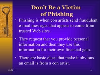Don’t Be a Victim  of Phishing Phishing is when con artists send fraudulent e-mail messages that appear to come from trusted Web sites.  They request that you provide personal information and then they use this information for their own financial gain. There are basic clues that make it obvious an email is from a con artist.  
