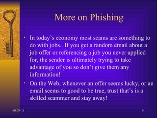 More on Phishing In today’s economy most scams are something to do with jobs.  If you get a random email about a job offer or referencing a job you never applied for, the sender is ultimately trying to take advantage of you so don’t give them any information!  On the Web, whenever an offer seems lucky, or an email seems to good to be true, trust that’s is a skilled scammer and stay away! 