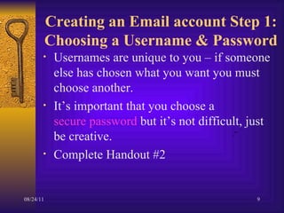 Creating an Email account Step 1: Choosing a Username & Password Usernames are unique to you – if someone else has chosen what you want you must choose another.  It’s important that you choose a  secure password  but it’s not difficult, just be creative. Complete Handout #2 .” 