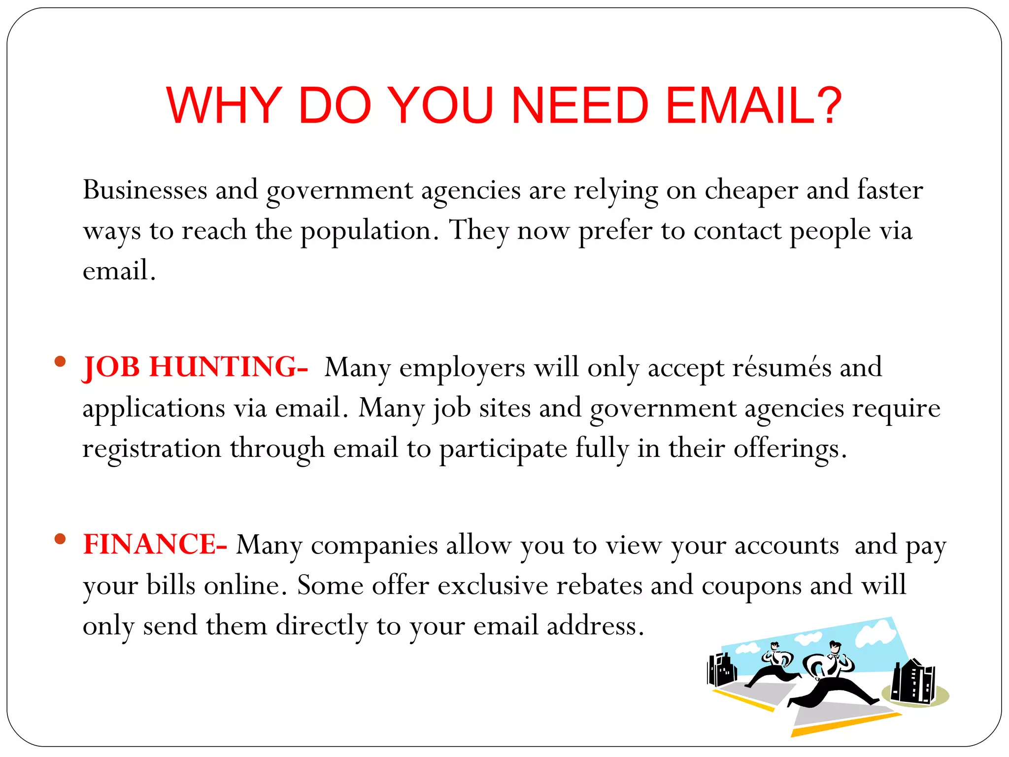 WHY DO YOU NEED EMAIL? Businesses and government agencies are relying on cheaper and faster ways to reach the population. They now prefer to contact people via email. JOB HUNTING-  Many employers will only accept résumés and applications via email. Many job sites and government agencies require registration through email to participate fully in their offerings. FINANCE-  Many companies allow you to view your accounts  and pay your bills online. Some offer exclusive rebates and coupons and will only send them directly to your email address. 