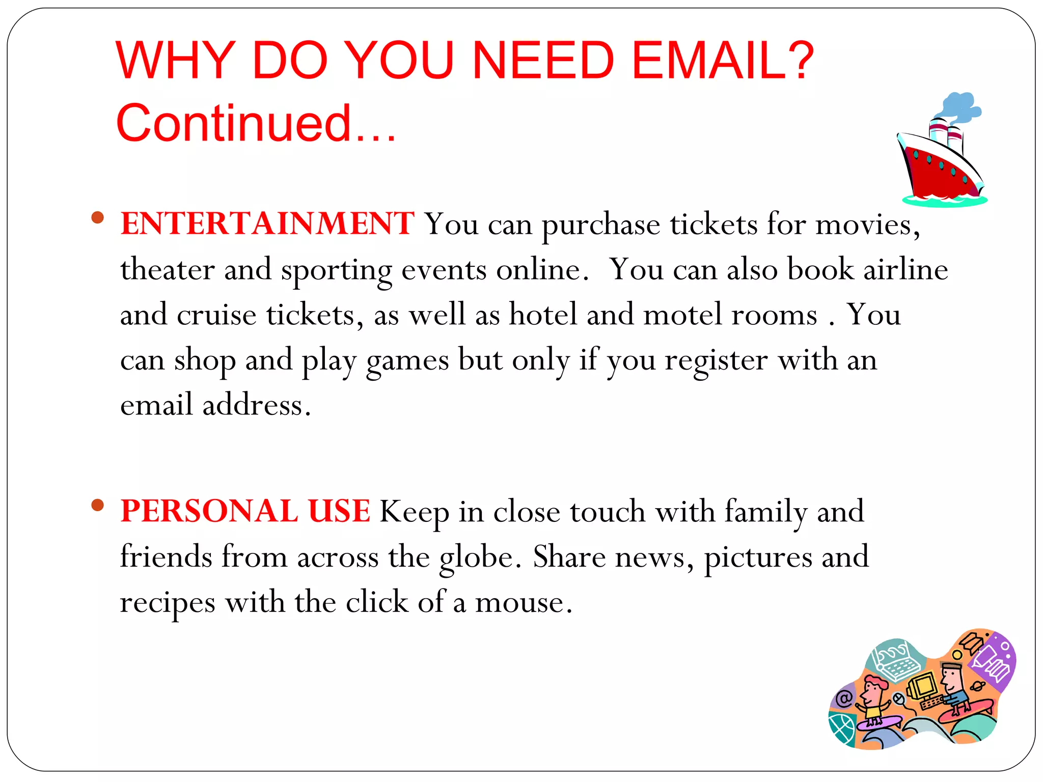 WHY DO YOU NEED EMAIL? Continued … ENTERTAINMENT   You can purchase tickets for movies, theater and sporting events online.  You can also book airline and cruise tickets, as well as hotel and motel rooms . You can shop and play games but only if you register with an email address. PERSONAL USE  Keep in close touch with family and friends from across the globe. Share news, pictures and  recipes with the click of a mouse. 