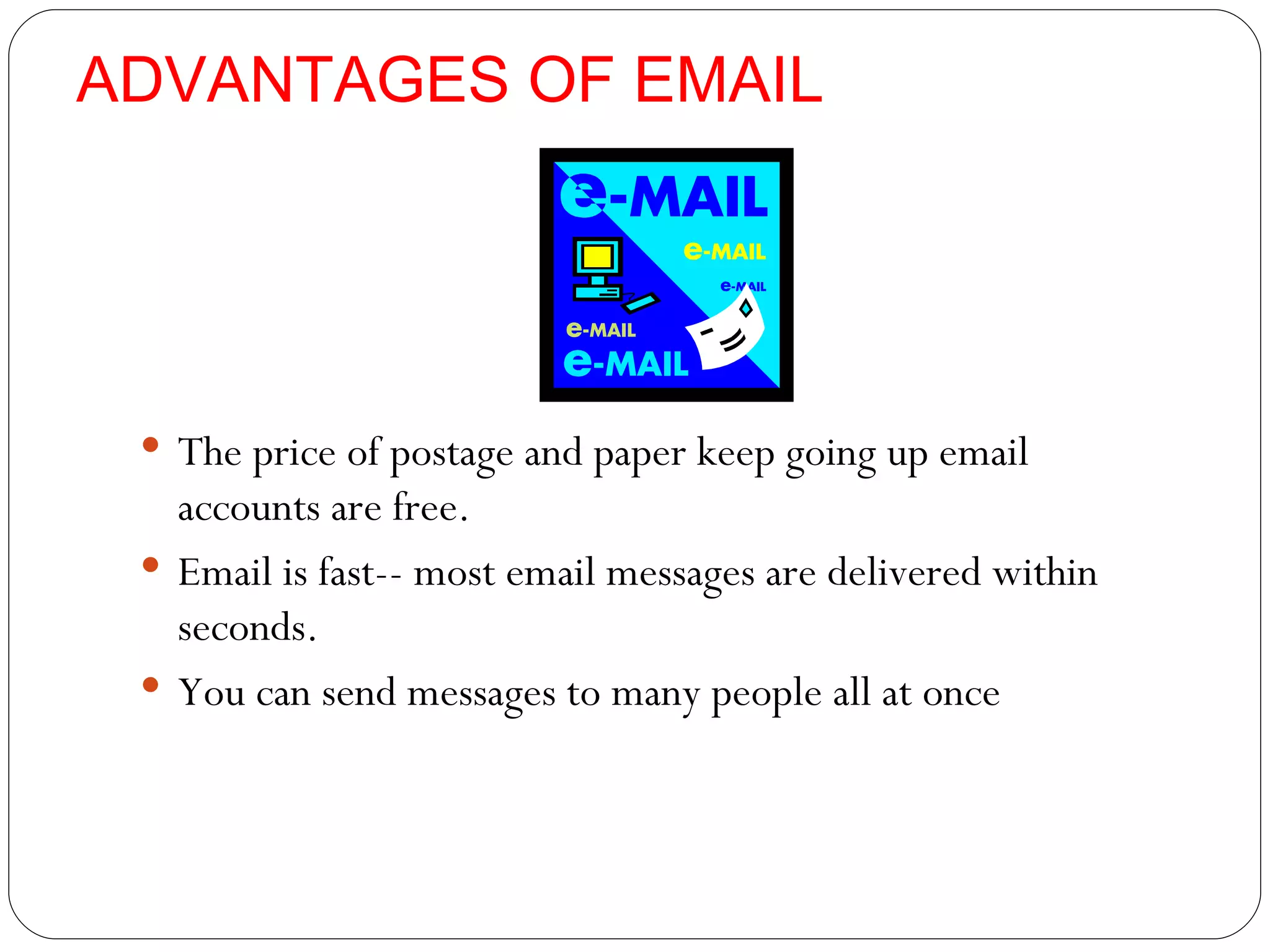 ADVANTAGES OF EMAIL The price of postage and paper keep going up email accounts are free. Email is fast-- most email messages are delivered within seconds. You can send messages to many people all at once 